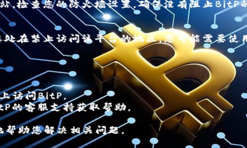 看起来您在询问有关BitP（可能指的是某种在线平台或应用程序）无法访问的问题。这种情况可能会由多种原因造成，以下是一些可能的解释和解决方案。

### 可能的原因：

1. **网络连接问题**：
   - 检查您的网络连接。确保您的设备连接到互联网，并且网络没有中断。

2. **服务器问题**：
   - BitP平台本身可能遇到服务器故障或维护。如果是这样，您可以访问他们的官方网站或社交媒体账号以获取更多信息。

3. **浏览器问题**：
   - 有时，浏览器缓存或Cookie会导致网站无法正常加载。您可以尝试清除浏览器缓存，或者使用不同的浏览器访问。

4. **防火墙或安全软件**：
   - 一些防火墙或安全软件可能会阻止访问特定网站。检查您的防火墙设置，确保没有阻止BitP的流量。

5. **地区限制**：
   - 某些在线平台可能在特定地区受到限制。如果您处在禁止访问该平台的地区，您可能需要使用VPN来解决这个问题。

### 解决方案：

- **重启路由器**：有时您只需重启您的网络设备。
- **尝试不同的设备**：如果可以，尝试在不同的设备上访问BitP。
- **联系支持团队**：如果问题依然存在，考虑联系BitP的客服支持获取帮助。

如果您能提供更多关于“BitP”的具体信息，我将更好地帮助您解决相关问题。