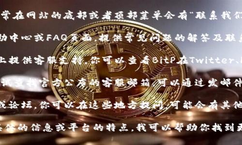 要找到BitP的客服，你可以按照以下几个步骤进行：

1. **访问官方网站**：前往BitP的官方网站，通常在网站的底部或者顶部菜单会有“联系我们”或“客服支持”的链接。

2. **查看帮助中心**：很多交易平台会设有帮助中心或FAQ页面，提供常见问题的解答及联系渠道。

3. **社交媒体**：许多公司会在社交媒体平台上提供客服支持，你可以查看BitP在Twitter、Facebook、Telegram等社交媒体上的官方账户。

4. **邮件支持**：如果以上方式都没有找到，尝试查找官方公布的客服邮箱，可以通过发邮件的方式联系他们。

5. **社区支持**：一些交易平台会有用户社区或论坛，你可以在这些地方提问，可能会有其他用户分享他们的客服联络经验。

如果你仍然找不到客服联系方式，可以提供更具体的信息或平台的特点，我可以帮助你找到更准确的答案。