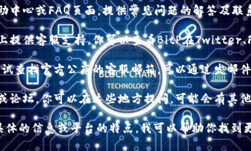 要找到BitP的客服，你可以按照以下几个步骤进行：

1. **访问官方网站**：前往BitP的官方网站，通常在网站的底部或者顶部菜单会有“联系我们”或“客服支持”的链接。

2. **查看帮助中心**：很多交易平台会设有帮助中心或FAQ页面，提供常见问题的解答及联系渠道。

3. **社交媒体**：许多公司会在社交媒体平台上提供客服支持，你可以查看BitP在Twitter、Facebook、Telegram等社交媒体上的官方账户。

4. **邮件支持**：如果以上方式都没有找到，尝试查找官方公布的客服邮箱，可以通过发邮件的方式联系他们。

5. **社区支持**：一些交易平台会有用户社区或论坛，你可以在这些地方提问，可能会有其他用户分享他们的客服联络经验。

如果你仍然找不到客服联系方式，可以提供更具体的信息或平台的特点，我可以帮助你找到更准确的答案。