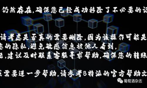 要删除B特派的转账记录，通常需要遵循以下步骤。请注意，具体步骤可能会因应用版本或更新而有所不同。以下是一般的指导：

步骤一：登录B特派账户
首先，打开B特派应用，并使用您的账户信息进行登录。这通常包括输入您的手机号码和密码。如果您使用指纹或面部识别登录，请确保这些功能已正确设置。

步骤二：访问转账记录
登录后，找到“转账”或“交易记录”的选项。这通常可以在应用的主界面或侧边菜单中找到。点击进入，您将看到所有的转账记录列表。

步骤三：选择要删除的记录
在转账记录列表中，浏览查找您想要删除的特定记录。记录通常会显示转账的日期、金额和接收方信息。确认您选择的是正确的记录。

步骤四：删除记录
找到目标记录后，通常会有一个“删除”或“移除”的选项。点击该选项，系统可能会弹出确认框，询问您是否确认删除此记录。在确认后，该记录将从您的转账历史中移除。

步骤五：确认删除成功
删除操作完成后，返回转账记录页面，检查已删除的记录是否仍然存在。确保您已经成功移除了不必要的记录。

注意事项
1. strong删除记录的不可逆性：/strong 在删除记录之前，请考虑是否真的需要删除，因为该操作可能是不可逆的，一旦删除，您将无法恢复。
2. strong隐私保护：/strong 删除转账记录可以帮助保护您的隐私，避免敏感信息被他人看到。
3. strong联系客服：/strong 如果您在操作过程中遇到问题，建议及时联系客服寻求帮助，确保您的转账记录可以顺利管理。

以上是删除B特派转账记录的一般步骤。如果您有其他疑问或需要进一步帮助，请参考B特派的官方帮助文档或联系客服支持。