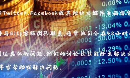 为了联系Bitp的人工客服，您可以采取以下几种方法：

1. 官方网站支持
访问Bitp的官方网站，通常会有“客服支持”或“联系我们”的选项。这里通常提供了与客服团队联系的方式，包括电子邮件、在线聊天和电话号码。

2. 在线聊天功能
很多交易平台提供实时在线聊天功能。您可以在Bitp网站的右下角找到聊天图标，点击后即可与人工客服进行交流。这个过程通常是即时的，很快就能得到反馈。

3. 社交媒体渠道
许多平台在社交媒体上也有客服团队。您可以在Bitp的官方Twitter、Facebook或其他社交媒体页面留言或发送私信。客服团队通常会尽快回应。

4. 电邮联系
如果您需要更详细的帮助或问题不紧急，可以通过电子邮件与Bitp客服团队联系。通常他们会在48小时内回复您的邮件。

5. 用户支持社区
访问Bitp的用户支持社区或论坛。这里可能有其他用户遇到过类似的问题，他们的讨论往往能给出解决方案。另外，您也可以在这里提出问题，通常会有人来帮助您。

通过以上几种方式，您可以方便地联系到Bitp的人工客服，寻求帮助或解决问题。