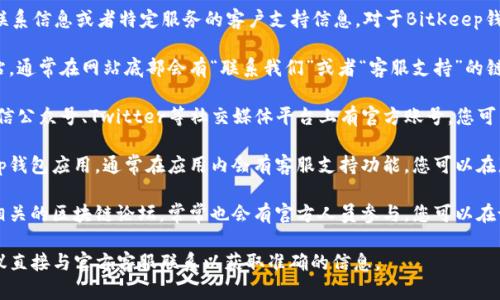 由于我是一个AI助手，所以我无法提供实时的联系信息或者特定服务的客户支持信息。对于BitKeep钱包的客服，您可以通过以下几种方式进行查询：

1. **官方网站**：访问BitKeep钱包的官方网站，通常在网站底部会有“联系我们”或者“客服支持”的链接，您可以通过这些链接获取客服的相关信息。

2. **社交媒体**：BitKeep钱包可能在微博、微信公众号、Twitter等社交媒体平台上有官方账号，您可以通过这些平台联系他们的客服。

3. **应用内支持**：如果您已经下载了BitKeep钱包应用，通常在应用内会有客服支持功能，您可以在那里找到联系客服的选项。

4. **社区论坛**：加入BitKeep的用户社区或相关的区块链论坛，常常也会有官方人员参与，您可以在论坛中提问或者获取相关信息。

如果您有任何具体的问题或需要技术支持，建议直接与官方客服联系以获取准确的信息。